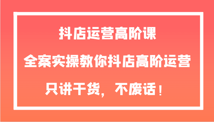 抖店运营高阶课，全案实操教你抖店高阶运营，只讲干货，不废话！-学帮帮