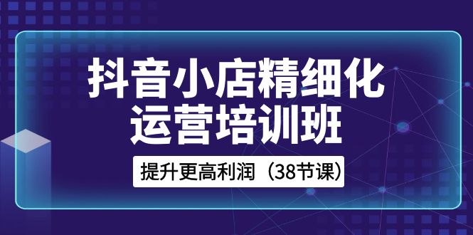 抖音小店精细化运营培训班，提升更高利润（38节课）-学帮帮