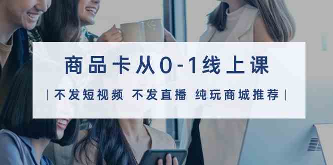 商品卡从0-1线上课（不发短视频 不发直播 纯玩商城推荐）32节课-学帮帮