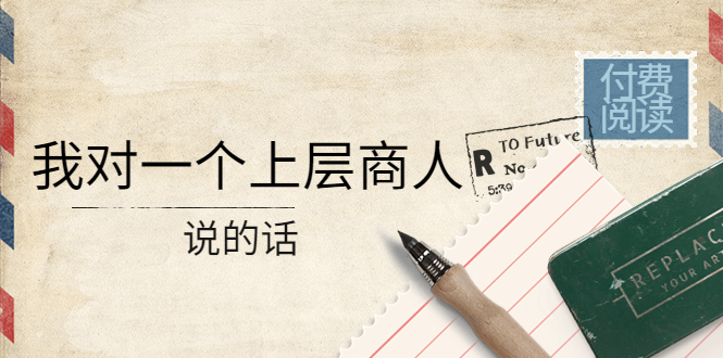 （4071期）某公众号付费阅读：我对一个上层商人说的话（价值500元付费文章）-学帮帮