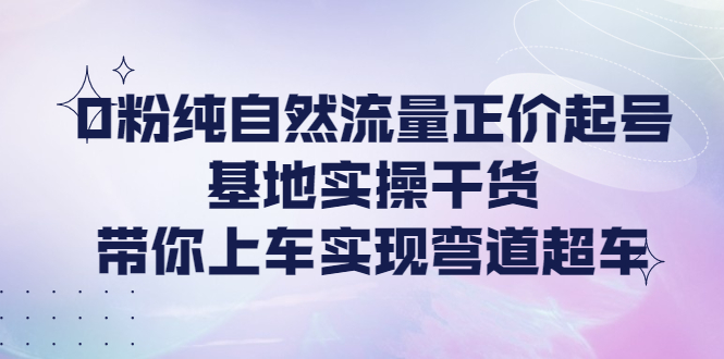 （4075期）0粉纯自然流量正价起号基地实操干货，带你上车实现弯道超车-学帮帮