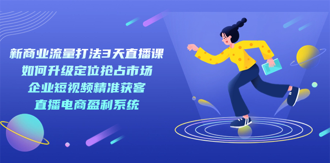 （7280期）新商业-流量打法3天直播课：定位抢占市场 企业短视频获客 直播电商盈利系统-学帮帮