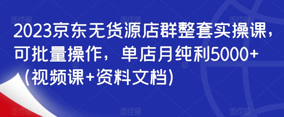 2023京东无货源店群整套实操课，可批量操作，单店月纯利5000+（视频课+资料文档）-学帮帮