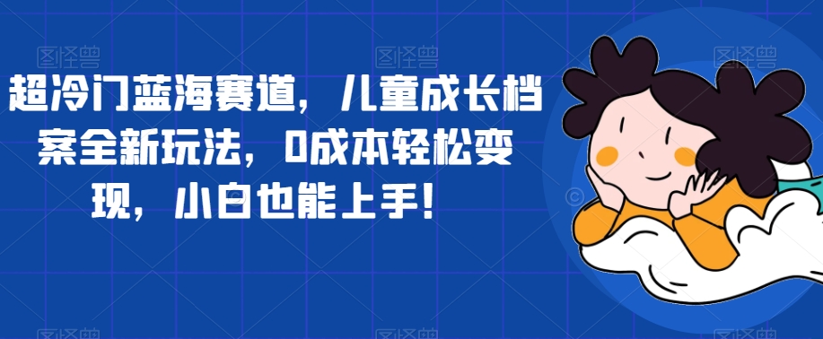 超冷门蓝海赛道，儿童成长档案全新玩法，0成本轻松变现，小白也能上手【揭秘】-学帮帮