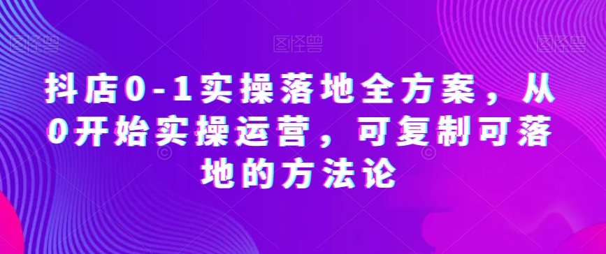 抖店0-1实操落地全方案，从0开始实操运营，可复制可落地的方法论-学帮帮