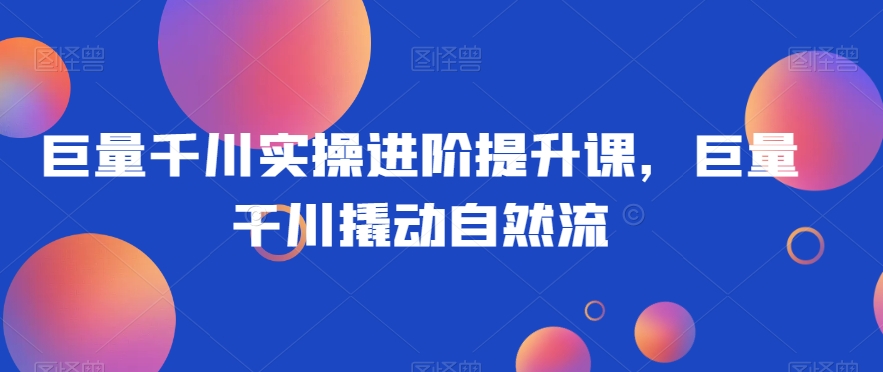 巨量千川实操进阶提升课，巨量干川撬动自然流-学帮帮