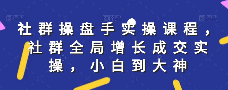 社群实操课程，社群全局增长成交实操，小白到大神-学帮帮