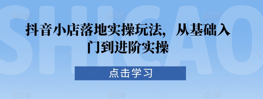 抖音小店落地实操玩法，从基础入门到进阶实操-学帮帮