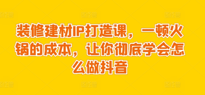装修建材IP打造课，一顿火锅的成本，让你彻底学会怎么做抖音-学帮帮