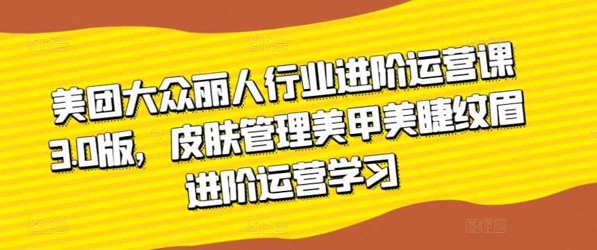 美团大众丽人行业进阶运营课3.0版，皮肤管理美甲美睫纹眉进阶运营学习-学帮帮