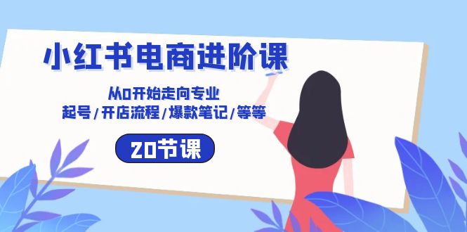 小红书电商进阶课：从0开始走向专业 起号/开店流程/爆款笔记/等等（20节）-学帮帮