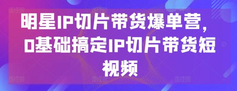 明星IP切片带货爆单营，0基础搞定IP切片带货短视频-学帮帮