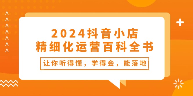 （10850期）2024抖音小店-精细化运营百科全书：让你听得懂，学得会，能落地（34节课）-学帮帮