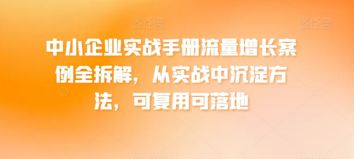 中小企业实战手册流量增长案例全拆解，从实战中沉淀方法，可复用可落地-学帮帮