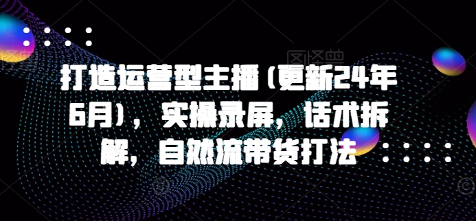 打造运营型主播(更新24年6月)，实操录屏，话术拆解，自然流带货打法-学帮帮