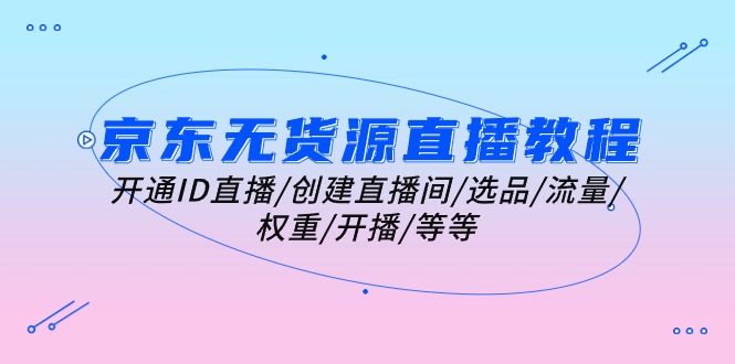 （10999期）京东无货源直播教程：开通ID直播/创建直播间/选品/流量/权重/开播/等等-学帮帮