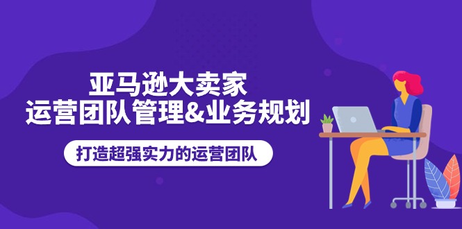 （11112期）亚马逊大卖家-运营团队管理&业务规划，打造超强实力的运营团队-学帮帮