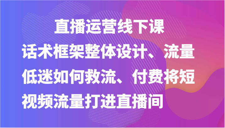 直播运营线下课-话术框架整体设计、流量低迷如何救流、付费将短视频流量打进直播间-学帮帮