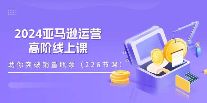 （11389期）2024亚马逊运营-高阶线上课，助你突破销量瓶颈（228节课）-学帮帮