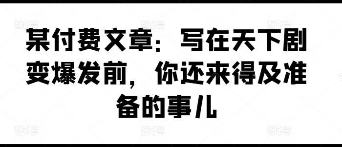 某付费文章：写在天下剧变爆发前，你还来得及准备的事儿-学帮帮