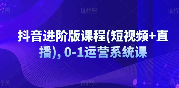 抖音进阶版课程(短视频+直播), 0-1运营系统课-学帮帮