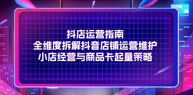 （11799期）抖店运营指南，全维度拆解抖音店铺运营维护，小店经营与商品卡起量策略-学帮帮