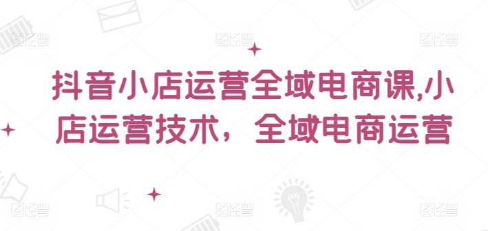 抖音小店运营全域电商课，​小店运营技术，全域电商运营-学帮帮